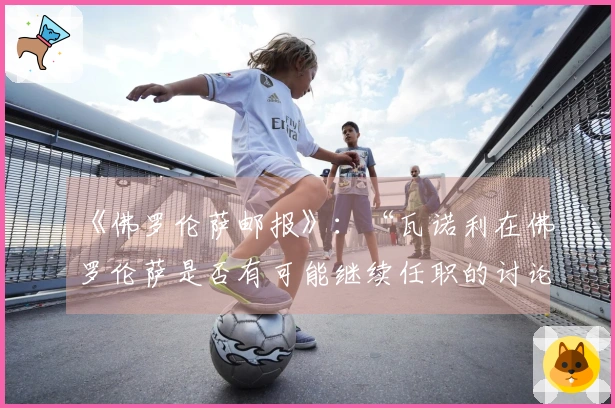 《佛罗伦萨邮报》：“瓦诺利在佛罗伦萨是否有可能继续任职的讨论”